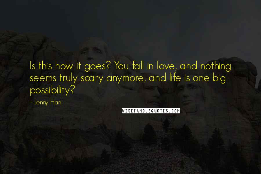 Jenny Han Quotes: Is this how it goes? You fall in love, and nothing seems truly scary anymore, and life is one big possibility?