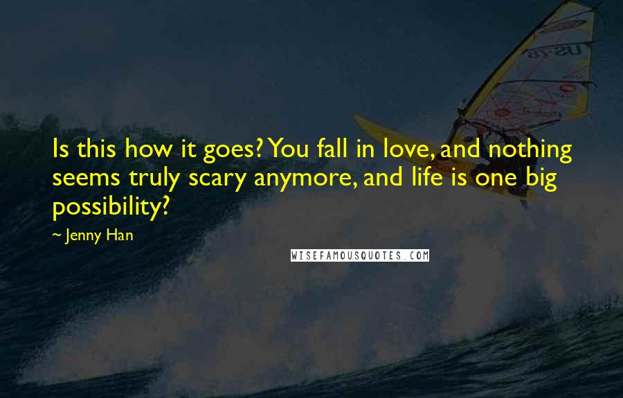 Jenny Han Quotes: Is this how it goes? You fall in love, and nothing seems truly scary anymore, and life is one big possibility?