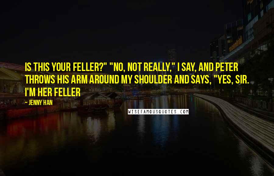 Jenny Han Quotes: Is this your feller?" "No, not really," I say, and Peter throws his arm around my shoulder and says, "Yes, sir. I'm her feller