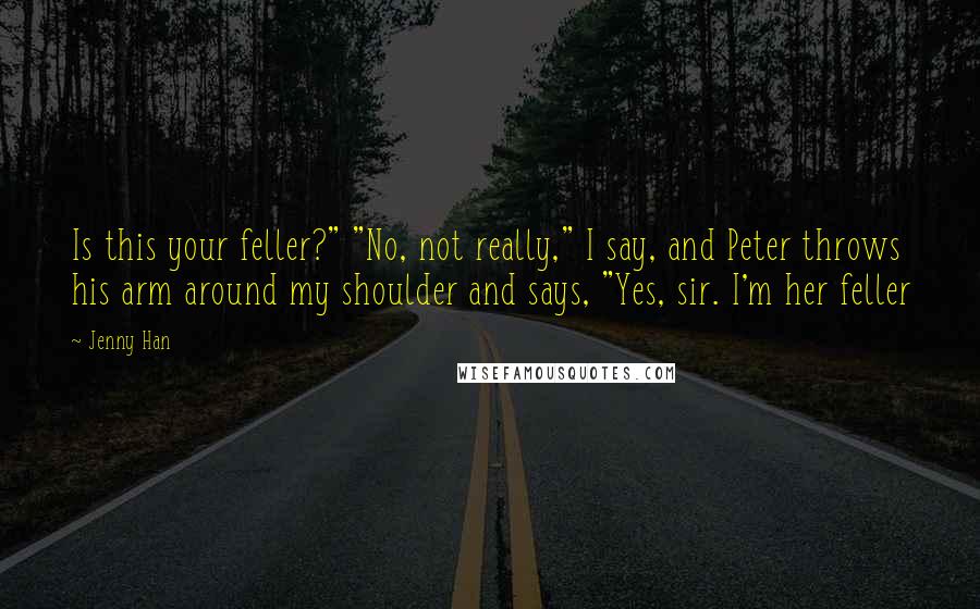 Jenny Han Quotes: Is this your feller?" "No, not really," I say, and Peter throws his arm around my shoulder and says, "Yes, sir. I'm her feller