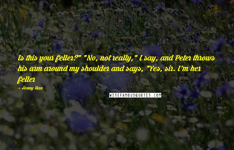 Jenny Han Quotes: Is this your feller?" "No, not really," I say, and Peter throws his arm around my shoulder and says, "Yes, sir. I'm her feller