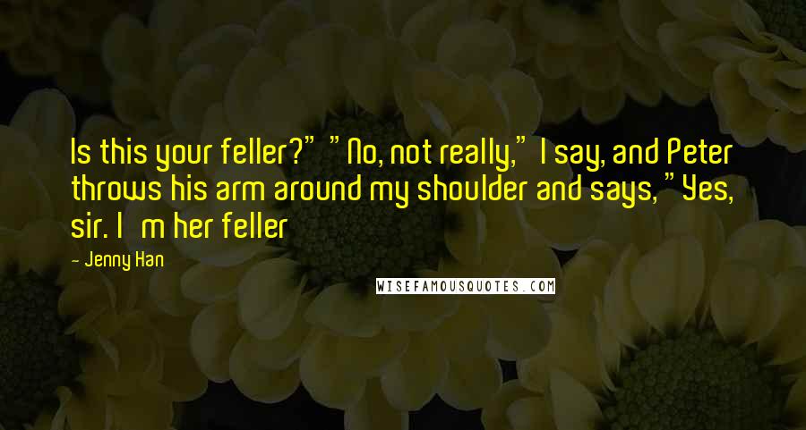 Jenny Han Quotes: Is this your feller?" "No, not really," I say, and Peter throws his arm around my shoulder and says, "Yes, sir. I'm her feller