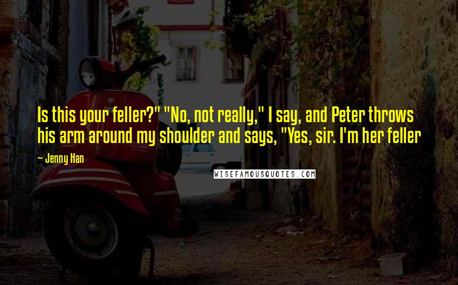 Jenny Han Quotes: Is this your feller?" "No, not really," I say, and Peter throws his arm around my shoulder and says, "Yes, sir. I'm her feller