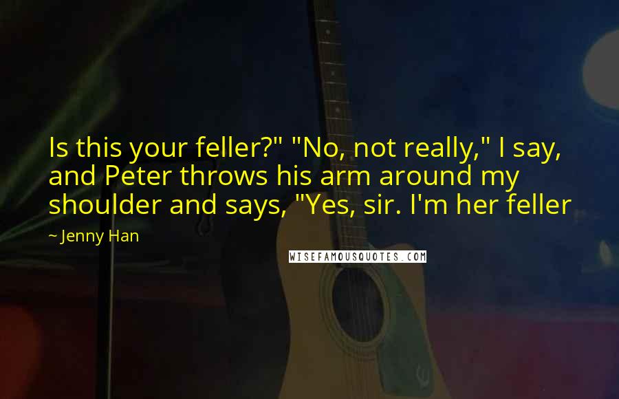 Jenny Han Quotes: Is this your feller?" "No, not really," I say, and Peter throws his arm around my shoulder and says, "Yes, sir. I'm her feller