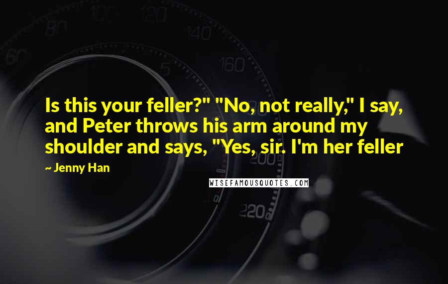 Jenny Han Quotes: Is this your feller?" "No, not really," I say, and Peter throws his arm around my shoulder and says, "Yes, sir. I'm her feller