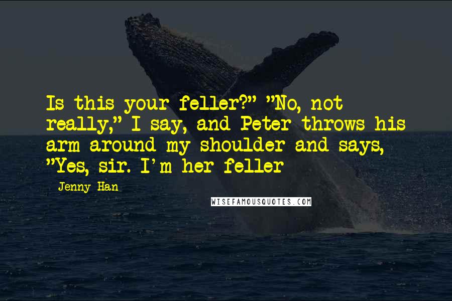 Jenny Han Quotes: Is this your feller?" "No, not really," I say, and Peter throws his arm around my shoulder and says, "Yes, sir. I'm her feller