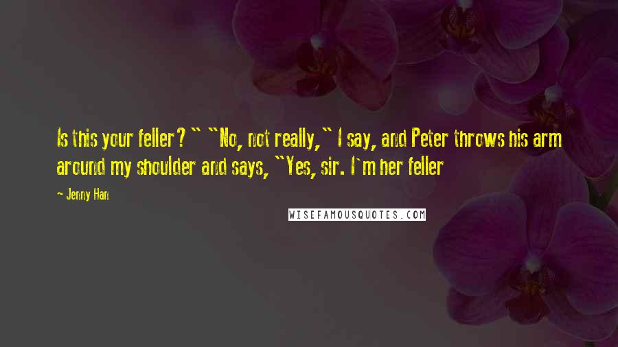 Jenny Han Quotes: Is this your feller?" "No, not really," I say, and Peter throws his arm around my shoulder and says, "Yes, sir. I'm her feller