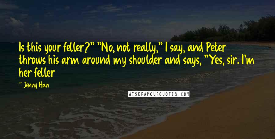 Jenny Han Quotes: Is this your feller?" "No, not really," I say, and Peter throws his arm around my shoulder and says, "Yes, sir. I'm her feller