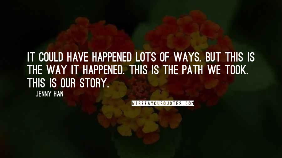 Jenny Han Quotes: It could have happened lots of ways. But this is the way it happened. This is the path we took. This is our story.