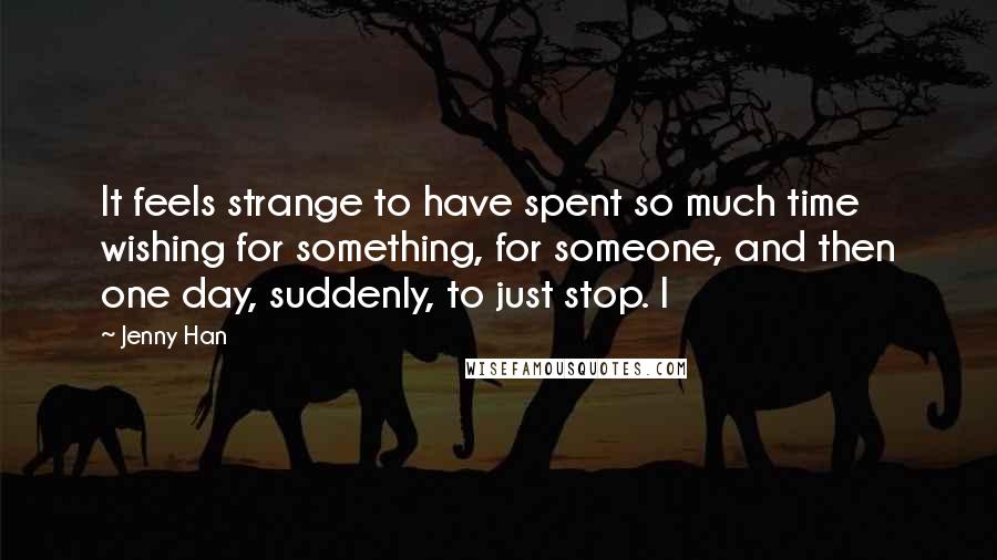Jenny Han Quotes: It feels strange to have spent so much time wishing for something, for someone, and then one day, suddenly, to just stop. I