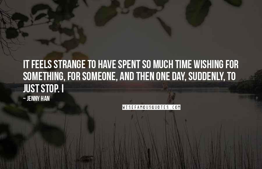 Jenny Han Quotes: It feels strange to have spent so much time wishing for something, for someone, and then one day, suddenly, to just stop. I