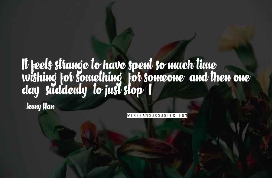 Jenny Han Quotes: It feels strange to have spent so much time wishing for something, for someone, and then one day, suddenly, to just stop. I