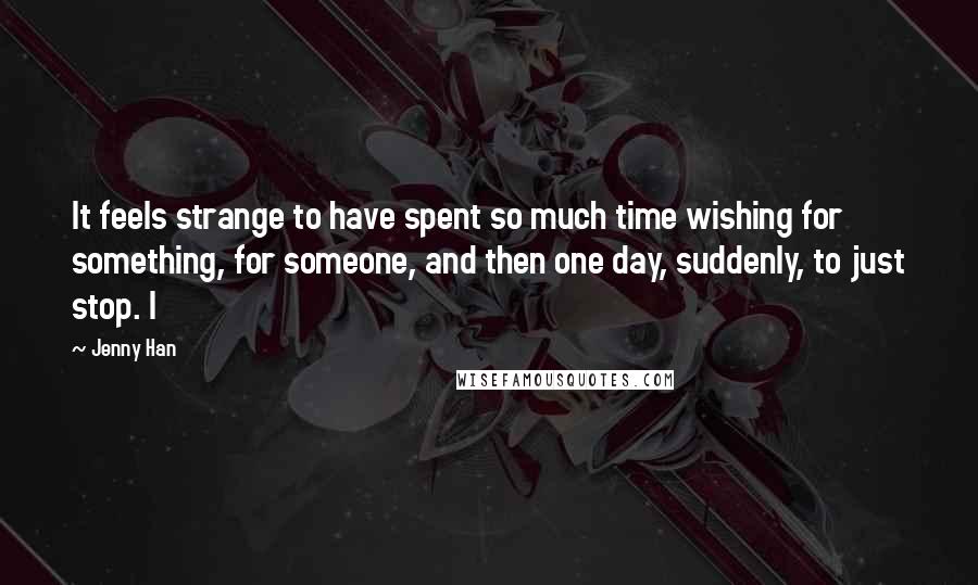 Jenny Han Quotes: It feels strange to have spent so much time wishing for something, for someone, and then one day, suddenly, to just stop. I