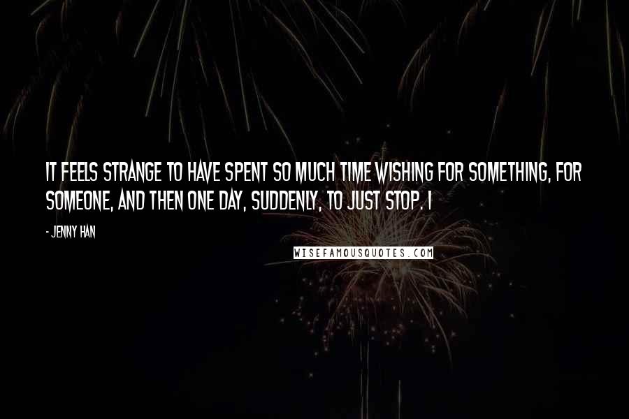 Jenny Han Quotes: It feels strange to have spent so much time wishing for something, for someone, and then one day, suddenly, to just stop. I
