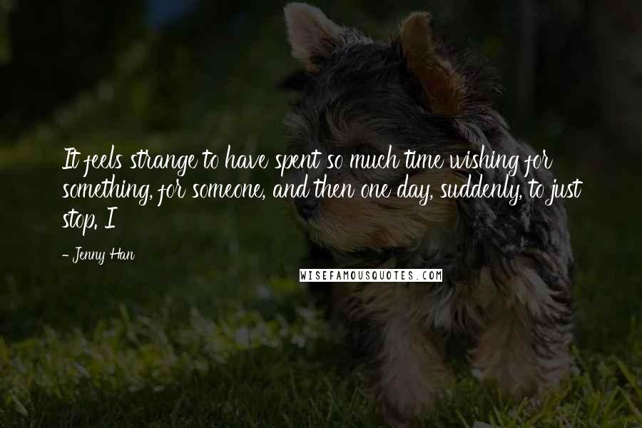Jenny Han Quotes: It feels strange to have spent so much time wishing for something, for someone, and then one day, suddenly, to just stop. I