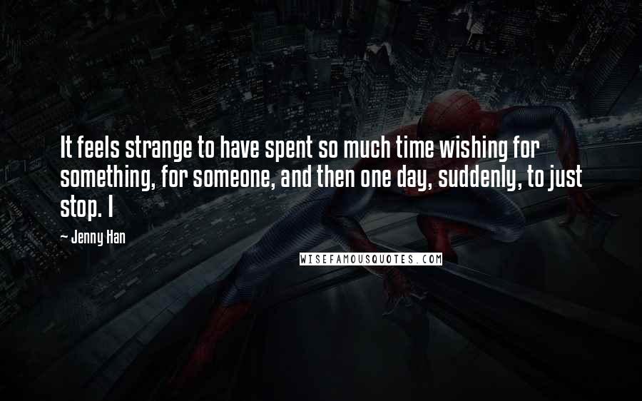 Jenny Han Quotes: It feels strange to have spent so much time wishing for something, for someone, and then one day, suddenly, to just stop. I