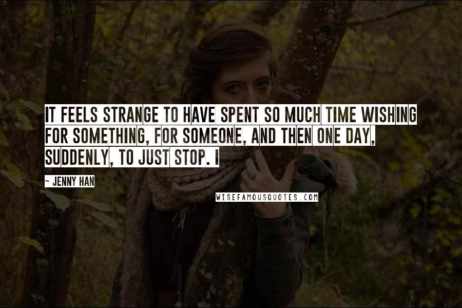 Jenny Han Quotes: It feels strange to have spent so much time wishing for something, for someone, and then one day, suddenly, to just stop. I