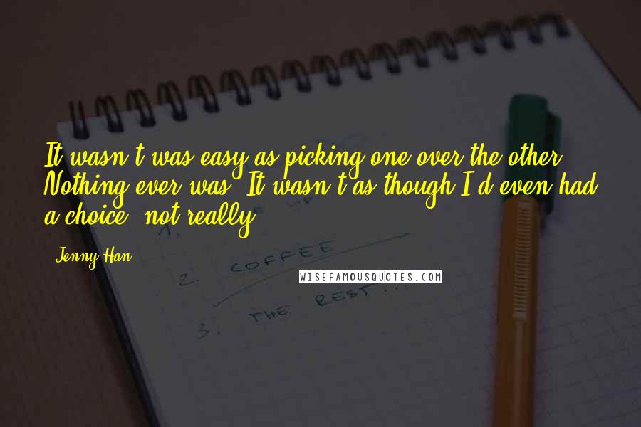 Jenny Han Quotes: It wasn't was easy as picking one over the other. Nothing ever was. It wasn't as though I'd even had a choice, not really.