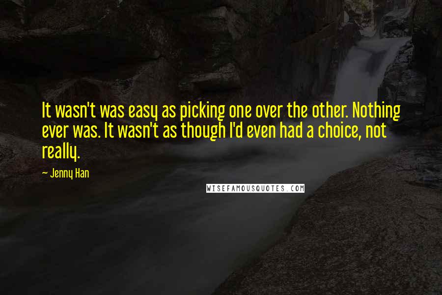 Jenny Han Quotes: It wasn't was easy as picking one over the other. Nothing ever was. It wasn't as though I'd even had a choice, not really.