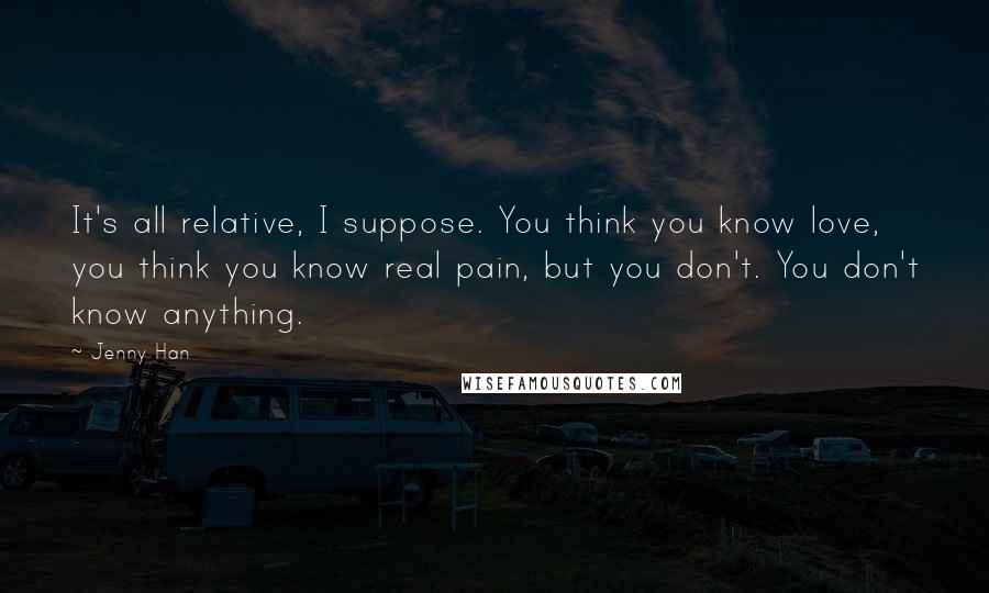 Jenny Han Quotes: It's all relative, I suppose. You think you know love, you think you know real pain, but you don't. You don't know anything.