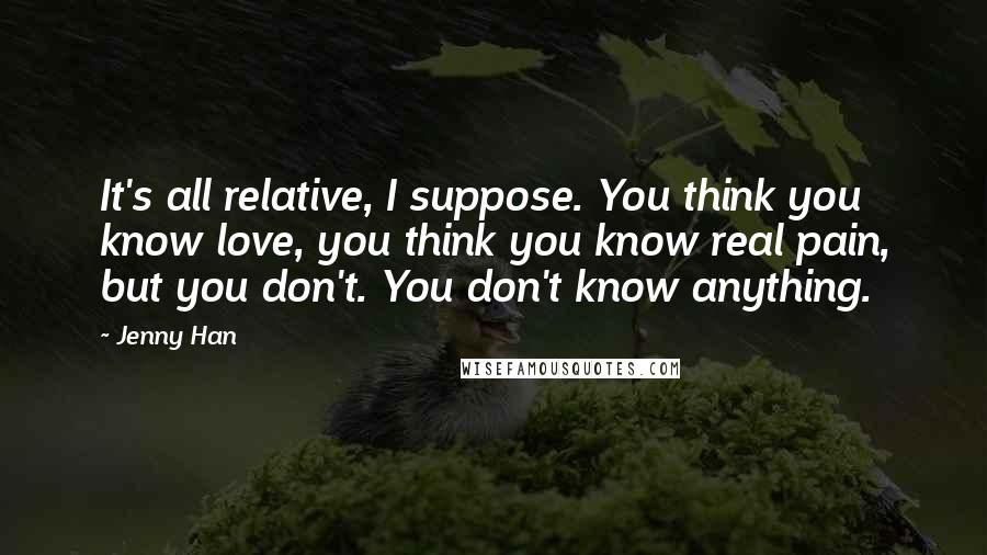 Jenny Han Quotes: It's all relative, I suppose. You think you know love, you think you know real pain, but you don't. You don't know anything.