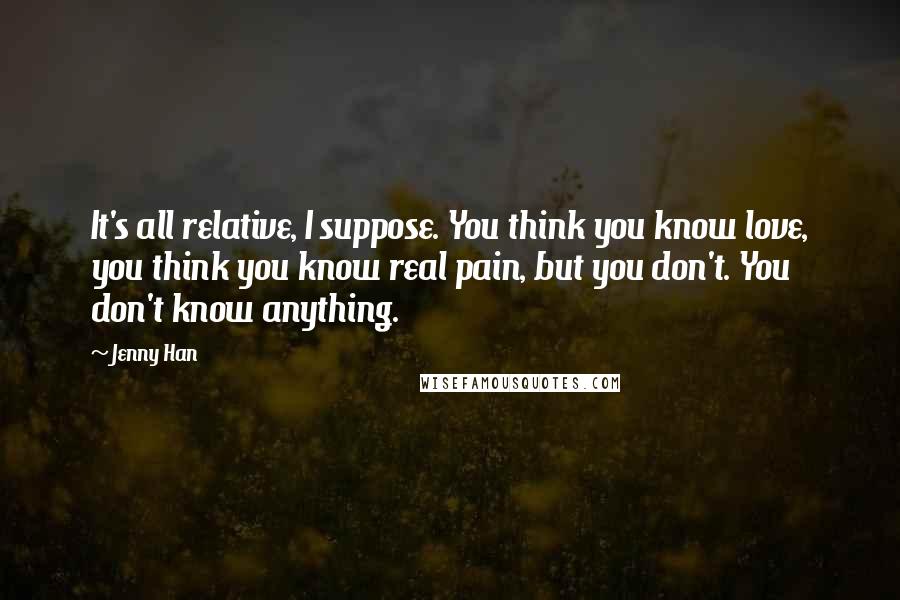 Jenny Han Quotes: It's all relative, I suppose. You think you know love, you think you know real pain, but you don't. You don't know anything.