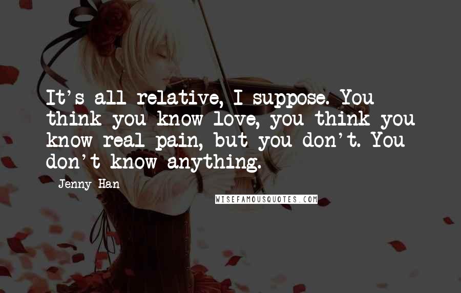Jenny Han Quotes: It's all relative, I suppose. You think you know love, you think you know real pain, but you don't. You don't know anything.