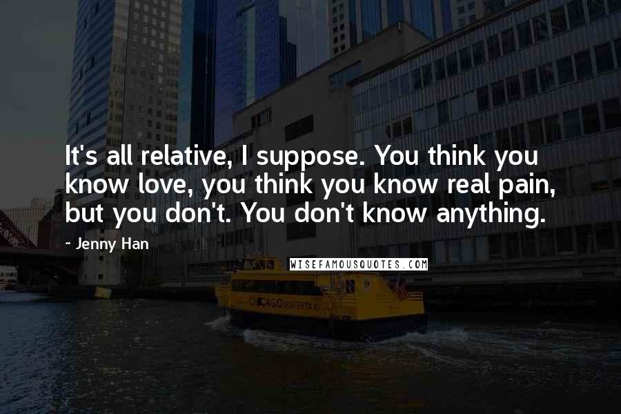 Jenny Han Quotes: It's all relative, I suppose. You think you know love, you think you know real pain, but you don't. You don't know anything.