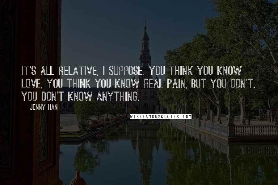 Jenny Han Quotes: It's all relative, I suppose. You think you know love, you think you know real pain, but you don't. You don't know anything.