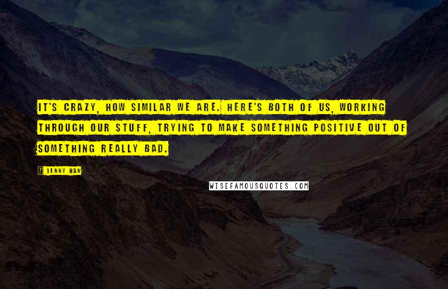 Jenny Han Quotes: It's crazy, how similar we are. Here's both of us, working through our stuff, trying to make something positive out of something really bad.