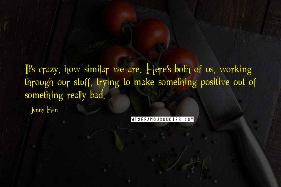 Jenny Han Quotes: It's crazy, how similar we are. Here's both of us, working through our stuff, trying to make something positive out of something really bad.