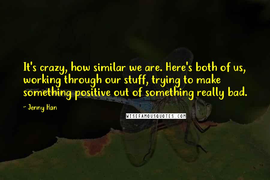 Jenny Han Quotes: It's crazy, how similar we are. Here's both of us, working through our stuff, trying to make something positive out of something really bad.