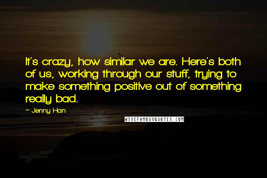 Jenny Han Quotes: It's crazy, how similar we are. Here's both of us, working through our stuff, trying to make something positive out of something really bad.