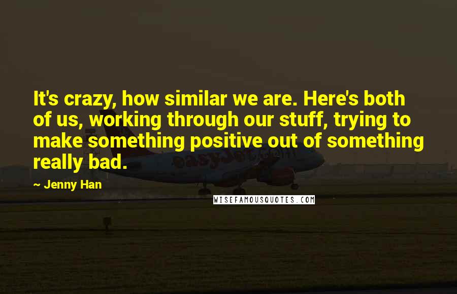 Jenny Han Quotes: It's crazy, how similar we are. Here's both of us, working through our stuff, trying to make something positive out of something really bad.