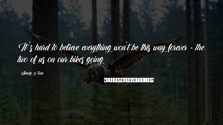 Jenny Han Quotes: It's hard to believe everything won't be this way forever - the two of us on our bikes going