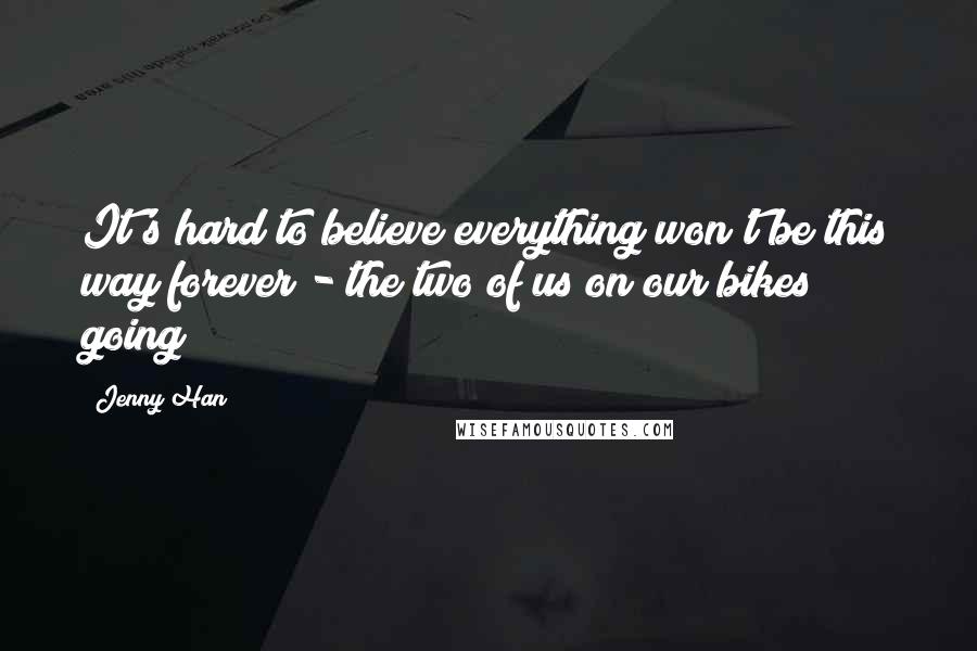 Jenny Han Quotes: It's hard to believe everything won't be this way forever - the two of us on our bikes going