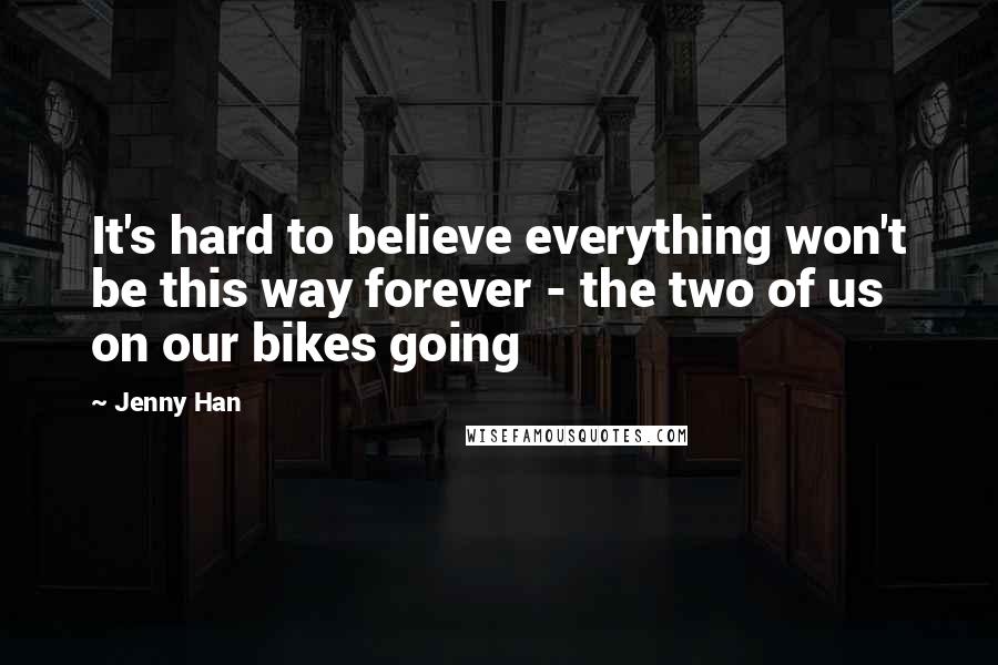 Jenny Han Quotes: It's hard to believe everything won't be this way forever - the two of us on our bikes going