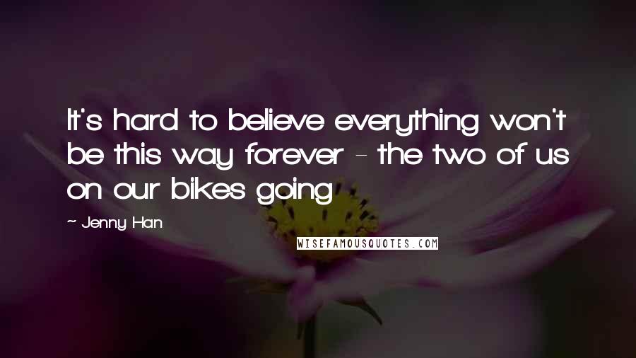 Jenny Han Quotes: It's hard to believe everything won't be this way forever - the two of us on our bikes going