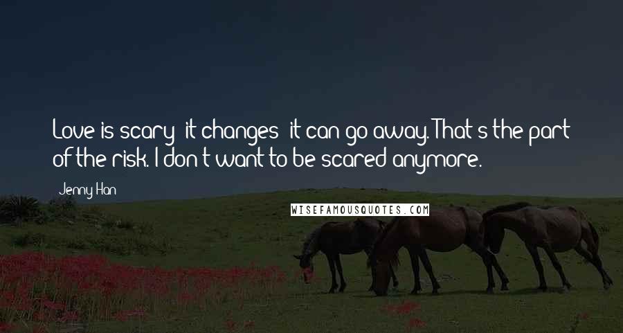 Jenny Han Quotes: Love is scary: it changes; it can go away. That's the part of the risk. I don't want to be scared anymore.