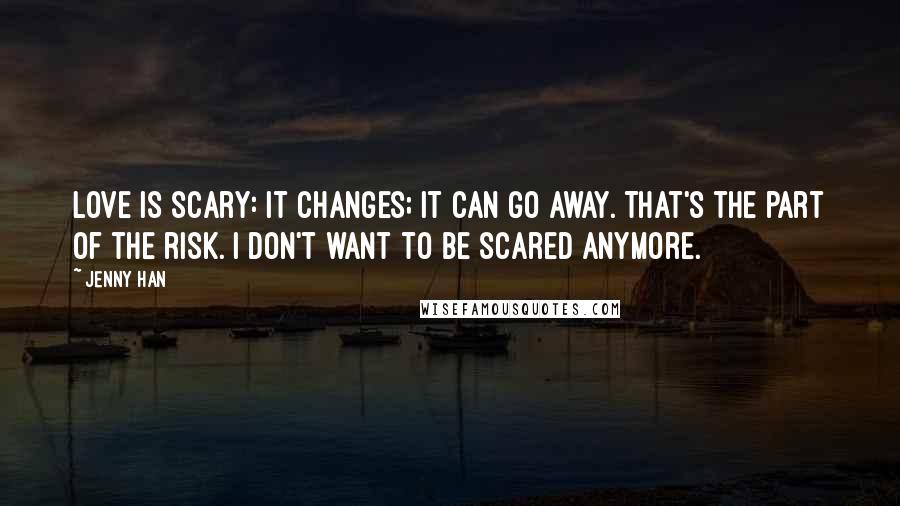 Jenny Han Quotes: Love is scary: it changes; it can go away. That's the part of the risk. I don't want to be scared anymore.