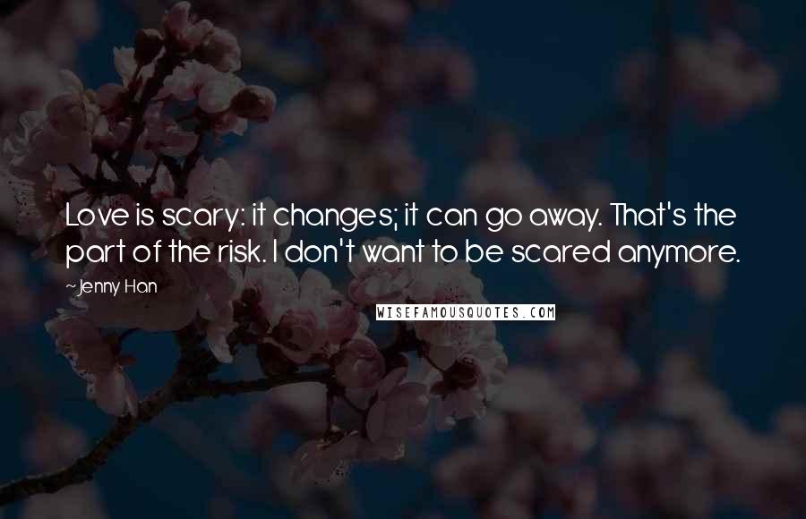 Jenny Han Quotes: Love is scary: it changes; it can go away. That's the part of the risk. I don't want to be scared anymore.