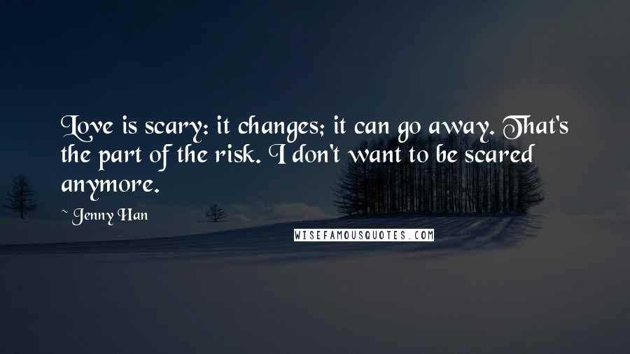 Jenny Han Quotes: Love is scary: it changes; it can go away. That's the part of the risk. I don't want to be scared anymore.