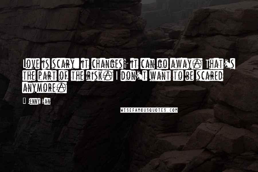 Jenny Han Quotes: Love is scary: it changes; it can go away. That's the part of the risk. I don't want to be scared anymore.