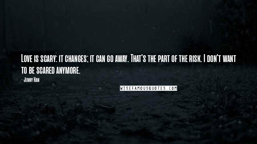 Jenny Han Quotes: Love is scary: it changes; it can go away. That's the part of the risk. I don't want to be scared anymore.