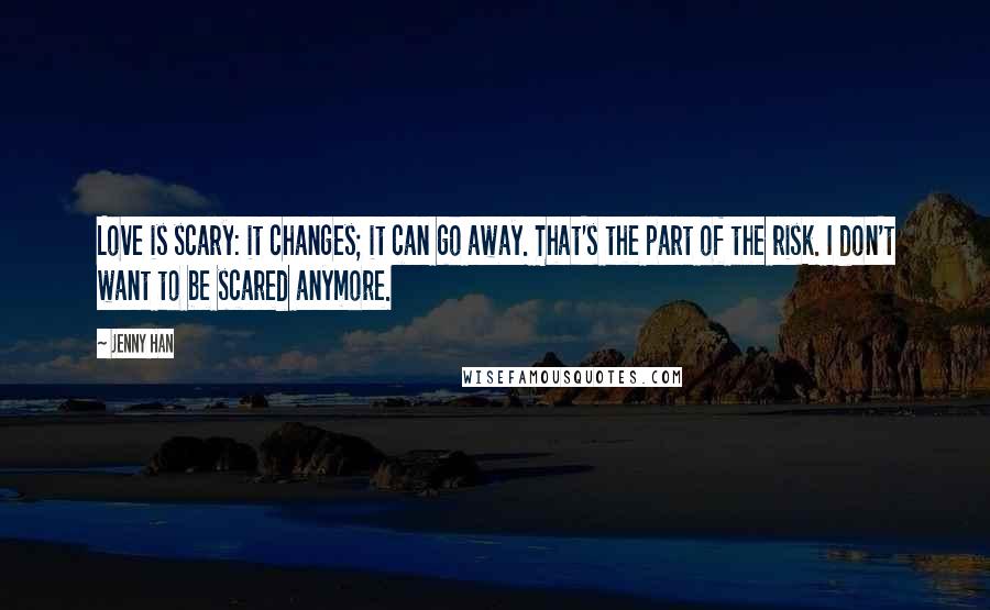 Jenny Han Quotes: Love is scary: it changes; it can go away. That's the part of the risk. I don't want to be scared anymore.