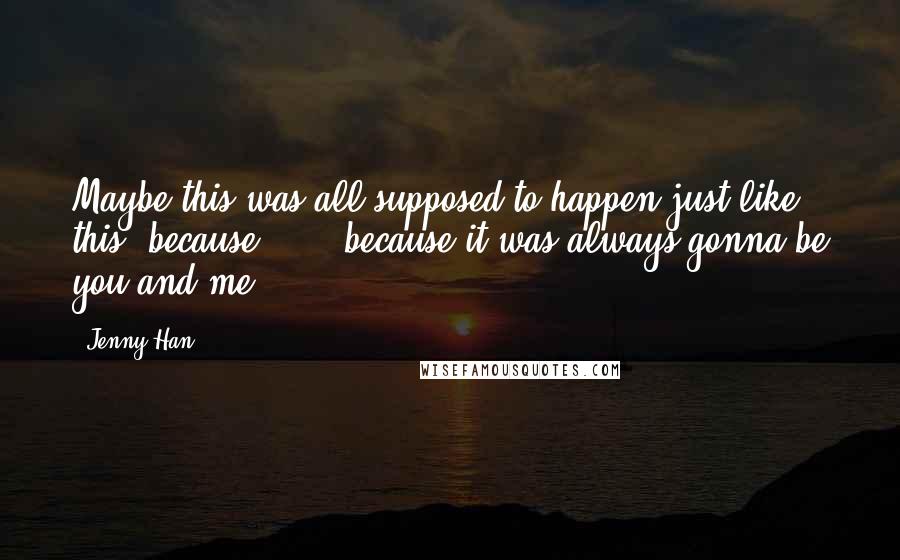 Jenny Han Quotes: Maybe this was all supposed to happen just like this, because . . . because it was always gonna be you and me.