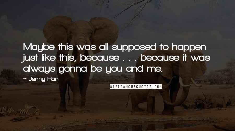 Jenny Han Quotes: Maybe this was all supposed to happen just like this, because . . . because it was always gonna be you and me.