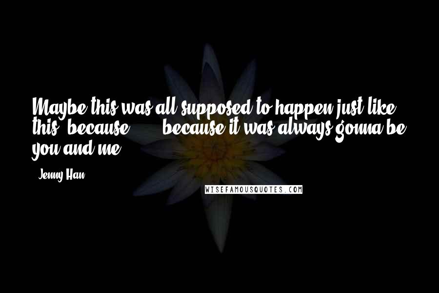 Jenny Han Quotes: Maybe this was all supposed to happen just like this, because . . . because it was always gonna be you and me.