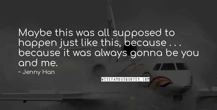 Jenny Han Quotes: Maybe this was all supposed to happen just like this, because . . . because it was always gonna be you and me.