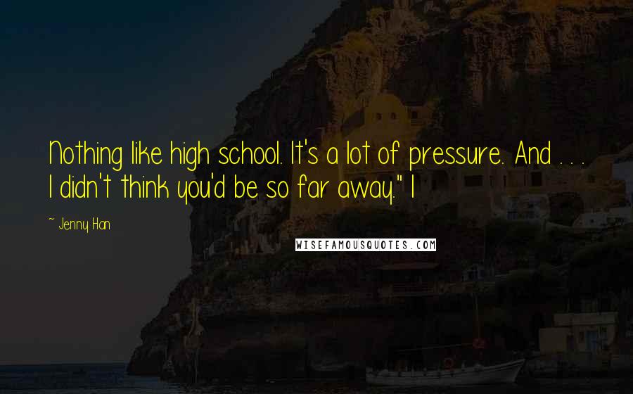 Jenny Han Quotes: Nothing like high school. It's a lot of pressure. And . . . I didn't think you'd be so far away." I